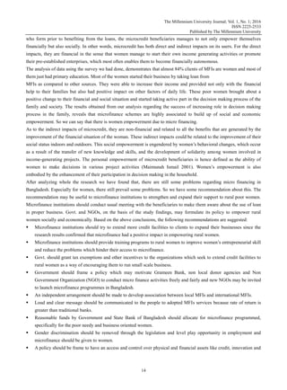 The Millennium University Journal; Vol. 1, No. 1; 2016
ISSN 2225-2533
Published by The Millennium University
14
who form prior to benefiting from the loans, the microcredit beneficiaries manages to not only empower themselves
financially but also socially. In other words, microcredit has both direct and indirect impacts on its users. For the direct
impacts, they are financial in the sense that women manage to start their own income generating activities or promote
their pre-established enterprises, which most often enables them to become financially autonomous.
The analysis of data using the survey we had done, demonstrates that almost 84% clients of MFIs are women and most of
them just had primary education. Most of the women started their business by taking loan from
MFIs as compared to other sources. They were able to increase their income and provided not only with the financial
help to their families but also had positive impact on other factors of daily life. These poor women brought about a
positive change to their financial and social situation and started taking active part in the decision making process of the
family and society. The results obtained from our analysis regarding the success of increasing role in decision making
process in the family, reveals that microfinance schemes are highly associated to build up of social and economic
empowerment. So we can say that there is women empowerment due to micro financing.
As to the indirect impacts of microcredit, they are non-financial and related to all the benefits that are generated by the
improvement of the financial situation of the woman. These indirect impacts could be related to the improvement of their
social status indoors and outdoors. This social empowerment is engendered by women‟s behavioral changes, which occur
as a result of the transfer of new knowledge and skills, and the development of solidarity among women involved in
income-generating projects. The personal empowerment of microcredit beneficiaries is hence defined as the ability of
women to make decisions in various project activities (Maimunah Ismail 2001). Women‟s empowerment is also
embodied by the enhancement of their participation in decision making in the household.
After analyzing whole the research we have found that, there are still some problems regarding micro financing in
Bangladesh. Especially for women, there still prevail some problems. So we have some recommendation about this. The
recommendation may be useful to microfinance institutions to strengthen and expand their support to rural poor women.
Microfinance institutions should conduct usual meeting with the beneficiaries to make them aware about the use of loan
in proper business. Govt. and NGOs, on the basis of the study findings, may formulate its policy to empower rural
women socially and economically. Based on the above conclusions, the following recommendations are suggested:
 Microfinance institutions should try to extend more credit facilities to clients to expand their businesses since the
research results confirmed that microfinance had a positive impact in empowering rural women.
 Microfinance institutions should provide training programs to rural women to improve women‟s entrepreneurial skill
and reduce the problems which hinder their access to microfinance.
 Govt. should grant tax exemptions and other incentives to the organizations which seek to extend credit facilities to
rural women as a way of encouraging them to run small scale business.
 Government should frame a policy which may motivate Grameen Bank, non local donor agencies and Non
Government Organization (NGO) to conduct micro finance activities freely and fairly and new NGOs may be invited
to launch microfinance programmes in Bangladesh.
 An independent arrangement should be made to develop association between local MFIs and international MFIs.
 Loud and clear message should be communicated to the people to adopted MFIs services because rate of return is
greater than traditional banks.
 Reasonable funds by Government and State Bank of Bangladesh should allocate for microfinance programmed,
specifically for the poor needy and business oriented women.
 Gender discrimination should be removed through the legislation and level play opportunity in employment and
microfinance should be given to women.
 A policy should be frame to have an access and control over physical and financial assets like credit, innovation and
 