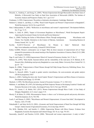 The Millennium University Journal; Vol. 1, No. 1; 2016
ISSN 2225-2533
Published by The Millennium University
16
Driouchi, A., Amahroq, F., and Zouag, N., (2005), “Women Empowerment through Microcredit in the Rural Areas of
Khénifra, A Microcredit Case Study on Oued Srou Association of Microcredit (AMOS), The Institute of
Economic Analysis and Prospective Studies, Vol. 3, pp.12-16.”
Friedmann, J. (1992). Empowerment. The politics of alternative development. Cambridge: Blackwell.
Hashemi S., Schuler S., and Riley, A. (1996), “Rural Credit Programs and Women‟s Empowerment in Bangladesh”,
World Development, Vol.24, No.4, pp.635-653.
Hunt, J &Kasynathan, N. (2002). “Reflections on microfinance and women‟s empowerment”, Development Bulletin,
No. 57, pp. 71-75.
Hubka, A.; Zaidi, R. (2005), “Impact of Government Regulation on Microfinance”, World Development Report:
Improving the Investment Climate for Growth and Poverty Reduction.”
Khan, A., (2008).“Tackling the Failure of Microfinance Efforts Through amalgamating Microfinance with
Charity: Two Variable Alternatives in the Context of Pakistan, Australasian Accounting Business &
Finance Journal, Vol. 3, p. 96.”
Kavitha N.(2017).“Overview of Microfinance for Women in India.” Retrieved from
http://www.indianmba.com/Faculty_Column/FC558/fc558.html.
Kishor, S.(2000). Women‟s contraceptive use in Egypt: What do direct measures of empowerment tell us? Paper
prepared for presentation at the annual meeting of the Population Association of America, March 23-25, 2000,
Los Angeles, California.
Page, N. and Czuba, C.E. (1999).Empowerment: What Is It? Journal of Extension, October, Vol. 37, No. 5.
Rahman, H., (1995), “Mora Kartik: Seasonal deficits and the vulnerability of the rural poor, In H. Rahman, & M.
Hossain (Eds.), Rethinking rural poverty Bangladesh as a case study, Dhaka: University Press Limited Vol. 12,
pp. 65 – 76.”
Suguna, B., (2006), “Empowerment of Rural Women through Self Help Groups Discovery Publishing House, New
Delhi, pp. 35 – 45.”
Murray, U., Boros,R. (2002), “A guide to gender sensitive microfinance, the socio-economic and gender analysis
(SEAGA) programme, FAO.”
Mayoux, L. (2001). Tackling the down side: Social Capital, Women‟s Empowerment and Micro-finance in Cameroon.
Development and Change. 32: 435-464.
Murdoch, J. (1999). The Microfinance promise. Journal of Economic Literature, 37: 4, 1569-1614.
Malhotra, A. and Mather, M. (1997), Do Schooling and Work Empower Women in Developing Countries? Gender and
Domestic Decisions in Sri Lanka., Sociological Forum, Vol.12, No.4, pp. 599-630.
Moula, F.E., Guotai, C. & Abedin, M.Z. (2013). Women Empowerment through Micro Credit: A Case Study of
Dinajpur, Bangladesh, vol. 8, issue 2, pages 5-19.
Mosely, P., & Hulme, D. (1998). Microenterprise ®nance: is there a con¯ict between growth and poverty alleviation.
World Development, 26 (5), 783±790.
Leach, F. and Sitaram, S. (2002). "Microfinance and Women's Empowerment: A Lesson from India", Development in
Practice, 12(5): 575-588.
Puhazhendhi V. and Satya Sai K.J.S. (2001), „Economic and Social Empowerment of Rural Poor through Self Help
Groups‟, Indian Journal of Agricultural Economics, 56 (3) July-Sept, 450-451.
Pitt, M.M., Shahidur, R.K., and Jennifer, C., (2006), Empowering Women with Micro Finance: Evidence from
Bangladesh, Economic Development and Cultural Change, Vol. 54, no. 4,pp. 791-831.
Saraswathy, Anna.K.P .and Panicker, K.S.M. (2008). "Microcredit and women empowerment: A study in India."
 