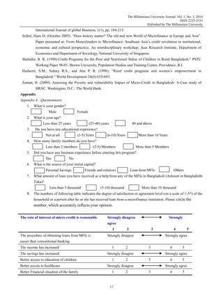 The Millennium University Journal; Vol. 1, No. 1; 2016
ISSN 2225-2533
Published by The Millennium University
17
International Journal of global Business, 1(1), pp. 184-213.
Seibel, Hans D. (October 2005). “Does history matter? The old and new World of Microfinance in Europe and Asia”.
Paper presented at: From Moneylenders to Microfinance: Southeast Asia‟s credit revolution in institutional,
economic and cultural perspective, An interdisciplinary workshop, Asia Research Institute, Department of
Economics and Department of Sociology, National University of Singapore.
Shahidur, R. K. (1998).Credit Programs for the Poor and Nutritional Status of Children in Rural Bangladesh." PSTC
Working Paper 98-01. Brown University, Population Studies and Training Center, Providence, R.I.
Hashemi, S.M., Sidney R.S., and Ann P. R. (1996). “Rural credit programs and women‟s empowerment in
Bangladesh.” World Development 24(4):635-653.
Zaman, H. (2009). Assessing the Poverty and vulnerability Impact of Micro-Credit in Bangladesh: A Case study of
BRAC. Washington, D.C.: The World Bank.
Appendix
Appendix A : Questionnaire
1. What is your gender?
Male Female
2. What is your age?
Less than 25 years (25-40) years 40 and above
3. Do you have any educational experience?
Not at all (1-5) Years (6-10) Years More than 10 Years
4. How many family members do you have?
Less than 2 members (2-5) Members More than 5 Members
5. Did you have any business experience before entering this program?
Yes No
6. What is the source of your initial capital?
Personal Savings Friends and relatives Loan from MFIs Others
7. What amount of loan you have received as a help from any of the MFIs in Bangladesh (Amount in Bangladeshi
Taka)?
Less than 5 thousand (5-10) thousand More than 10 thousand
8. The numbers of following table indicates the degree of satisfaction or agreement level (on a scale of 1-5*) of the
household or a person after he or she has received loan from a microfinance institution. Please circle the
number, which accurately reflects your opinion.
The rate of interest of micro credit is reasonable Strongly disagree Strongly
agree
1 2 3 4 5
The procedure of obtaining loans from MFIs is
easier than conventional banking
Strongly disagree Strongly agree
The income has increased 1 2 3 4 5
The savings has increased Strongly disagree Strongly agree
Better access to education of children 1 2 3 4 5
Better access to healthcare Strongly disagree Strongly agree
Better Financial situation of the family 1 2 3 4 5
 