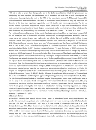 The Millennium University Journal; Vol. 1, No. 1; 2016
ISSN 2225-2533
Published by The Millennium University
3
1906 and in order to govern them they passed a law in the Quebec assembly; they risked their private assets and
consequently they must have been very sure about the idea of microcredit. But today‟s use of micro financing term and
modern micro financing shaping has roots in the 1970s by the microfinance pioneer Dr. Muhammad Yunus and his
established Grameen Bank in Bangladesh. A new wave of microfinance initiatives introduced many new innovations into
the sector at that time, many experiment began to the poor with loan by many pioneering enterprises. The fact was
revealed from the experimental programs that, the poor people can be relied on repay their borrowed amount and thus
made possible to provide financial services to the poor people through market based enterprises without subsidy and that
is the main reason why micro financing was dated to the 1970s (Moula, F.E., Guotai, C. & Abedin, M.Z, 2013).
The evolution of microcredit programs for the poor in Bangladesh was embedded from an experimental project, which
was first tried by the father of microfinance Muhammad Yunus in 1976. According to Shahidur R. Khandker (1998), the
project was a test whether the poor were creditworthy and whether the credit could be provided without physical
collateral. Later on, Yunu‟s project was supported with the assistance of the central bank of Bangladesh and fund provider
IFAD. The project became successful almost seven years‟ of experimentation and thus Yunus established The Grameen
Bank in 1983. In 1972, BRAC established in Bangladesh as a charitable organization with a view to help relocate
households displaced during the 1971 liberation war against Pakistan. F.H Abed, the founder of BRAC experienced that
the relief work is inadequate to alleviate poverty in the country since he understood the causes of rural poverty. Therefore
he developed BRAC as a framework for poverty alleviation. Then the government of Bangladesh launched a group-based
targeted credit approach based on the Comilla model by following the examples of Grameen Bank and BRAC. Later on,
Comilla model was adapted throughout the nation as part of the Integrated Rural Development Program (IRDP), which
was replaced by the name of Bangladesh Rural Development Board (BRDB) in 1982 under the Ministry of Local
Government, Rural Development and Cooperatives as a semiautonomous government agency. In order to increase the
income and employment opportunities for the rural poor, BRDB primarily focused on both for men‟s and women‟s skills
development, training in group leadership and management, access to credit and savings mobilization, etc. Finally, this
program was strengthened in 1988 by the Canadian International Development Agency‟s (CIDA) fund and renamed as
the Rural Development Project- 12 (RD-12). Besides following the small group delivery approach of Grameen Bank,
RD-12 also adopted BRAC‟s skill development approach for promoting productivity of the poor (Shahidur, R. K,1998).
The effectiveness of Grameen Bank can be contributed in part to the group support women get as each borrower has to be
part of a group of five non-relative friends who support the borrower and help in decision-making processes. This group
encourages the borrower to meet loan payments and benefits the community in more ways than just economically. Ten to
twelve of such groups come together every week in so-called centers, providing community engagement and unifying
groups of friends and neighbors. Hence, the other major non-economic effect of Grameen microcredit loans is the direct
empowerment felt by women borrowers, who become more essential members of their villages and towns ( Driouchi, A.,
Amahroq, F., and Zouag, N., 2005).
2. Literature Review
A few authors conducted their research activities on the “Impact of Micro-Financing on Women Empowerment” and
revealed that microcredit is a significant factor contributing to empower women in one way or other (Hashemi, Schuler
and Riley, 1996; Hunt. J & Kasyanathan N., 2002; Agha et. al., 2004; Anna K. P. Saraswathy & Panicker K. S. M., 2008;
Aruna & Jyothimays, 2011). Micro finance appears to offer a "win-win" solution, where both financial institutions &
poor clients, especially rural women in developing countries, will benefit (Mayoux, 2001; Murdoch, 1999). Friedman‟s
(1992) model of empowerment involves local self-reliance, direct participatory democracy and experiential social
learning. Page and Czuba (1999) define empowerment as a multi-dimensional social process that helps people gain
control over their own lives, a process that fosters power in people for use in their own lives, their communities and in
 
