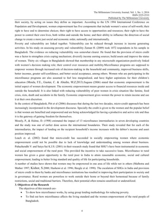 The Millennium University Journal; Vol. 1, No. 1; 2016
ISSN 2225-2533
Published by The Millennium University
4
their society, by acting on issues they define as important. According to the UN 1994 International Conference on
Population and Development, women empowerment has five components that include women‟s sense of self-worth; their
right to have and to determine choices; their right to have access to opportunities and resources; their right to have the
power to control their own lives, both within and outside the home; and their ability to influence the direction of social
change to create a more just social and economic order, nationally and internationally.
Poverty and vulnerability are linked together. Vulnerability can be reduced through increase in income generating
activities. In his study on assessing poverty and vulnerability Zaman H. (2009) took 1072 respondents in his sample in
Bangladesh. The evidence on reducing vulnerability was somewhat clearer. He found that the provision of micro credit
was a factor to strengthen crisis coping mechanism; diversify income earning sources; build assets and improve the status
of women. Thirty six villages in Bangladesh showed that membership in any microcredit organization positively linked
with women‟s decision making role; their control over resources and mobility.Microfinance programs are supposed to
empower women through increased role of decision-making in the household and community, improved business skills,
better incomes, greater self-confidence, and better social acceptance, among others. Women who are participating in the
microfinance programs are also assumed to feel less marginalized, and have higher aspirations for their children‟s
education (Moula, F.E., Guotai, C. & Abedin, M.Z,2013).Suguna (2006) stated that economic empowerment is the
initial aspect of women development. The economic empowerment means greater access to financial resources inside and
outside the household. It is also linked with reducing vulnerability of poor women in crisis situation like famine, food
crisis, riots, death and accidents in the family. Economic empowerment gives women the power to retain income and use
it at their own discretion.
In the context of Bangladesh, Pitt et al (2006) discusses that during the last two decades, micro-credit approach has been
increasingly incorporated in the development discourse. Specially the credit is given to the women and the popular belief
is that women are benefited and empowered and are being acknowledged for having a productive and active role and thus
it is the gateway of gaining freedom for themselves.
Mosely, P., & Hulme, D. (1998) estimated the impact of 13 microfinance intermediaries in seven developing countries
and the study was one of earlier done across the international boundaries. Their study revealed that for each of the
intermediaries, the impact of lending on the recipient household‟s income increases with the debtor‟s income and asset
position improved.
Leach et. al. (2002) found that micro-credit has succeeded in socially empowering women where economic
empowerment could not be possible due to lack of knowledge and understanding among women about business.
Puhazhendhi V. and Satya Sai K.J.S. (2001) in their research study found that SHG‟s have been instrumental in economic
and social empowerment of the rural poor. This provided the incentive to take successive loans. Microfinance to rural
women has given a great opportunity to the rural poor in India to attain reasonable economic, social and cultural
empowerment, leading to better living standard and quality of life for participating households.
A number of studies have shown that women may be empowered in one area of life while not in others (Malhotra and
Mather 1997; Kishor, S.2000; Hashemi et al. 1996; Beegle et al. 1998). The escalation of SHGs in India and provision
of micro credit to them by banks and microfinance institutions has resulted in improving their participation in society and
in governance. Rural women are powerless to work outside their home or beyond their homestead because of family
restrictions, social and traditional barriers. Therefore, their potential often remains unutilized or underutilized.
3. Objectives of the Research
The objectives of this research are-
 To show how microfinance works, by using group lending methodology for reducing poverty.
 To find out how microfinance affects the living standard and the women empowerment of the rural people of
Bangladesh.
 