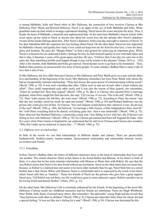 The Millennium University Journal; Vol. 1, No. 1; 2016
ISSN 2225-2533
Published by The Millennium University
43
is among Mahbuba, Sofia and Nurul while in Mrs Dalloway, the connection of love involves Clarissa or Mrs
Dalloway, Peter Walsh and Richard Dalloway. Nurul is an apple of the eye of both Mahbuba and Sofia. When
guardians make up their minds to arrange a permanent bonding, Nurul leaves the scene and joins the army. Thus, it
breaks the heart of Mahbuba, a beautiful and sophisticated lady. At the same time Mahbuba‟s bosom friend, Sofia
never opens up her mind to Nurul or anyone else about her secret love but her attitude after Nurul‟s departure
reveals all her tender feelings about him. After Nurul‟s departure, Sofia cries day and night in memory of Nurul. To
her dear Sahoshika Didi she expresses her true feelings about Nurul. On the other hand, Nurul too was impressed
by Mahbuba‟s beauty and quality but a lady‟s love could not keep him too far from his true love, a love for fame,
glory and freedom. He joins the “Bangla Paltan” to find a real ground for achieving an important glory. While
Nurul is in Karachi he can understand Sofia‟s feelings for him, he feels himself equally in love with both ladies and
that is why, it becomes a cause of his great agony and fear. He says, “I believe that if one day two suns rise in the
same sky, then something terrible must happen though it may not be written in the almanac” (Islam, 2015, p. 102).
After a few months, both Mahbuba and Sofia get married. Nurul decides never to go back to his homeland. Thus,
Badhon Hara portrays an unsuccessful love story of three people. To some scholars, Badhon Hara is more a tale of
love than a tale of war.
In Mrs Dalloway, the love affair between Clarissa or Mrs Dalloway and Peter Walsh gives us a new outlook about
love and bonding. In the beginning of the novel, Mrs Dalloway remembers her lover Peter Walsh with whom she
had an exceptionally intimate relationship; “They had always this queer power of communicating without words”
(Woolf, 1996, p. 70). It was such a bonding that often “[t]hey went in and out of each other‟s mind without any
effort”. They could comprehend each other easily and it was also the reason of their quarrel, she remembers,
“[h]ow he scolded her! How they argued” (Woolf, 1996, p. 9). But it is Clarissa who rejected Peter‟s marriage
proposal, when Peter sought her final decision, she said, “[i]t‟s no use, it‟s no use. This is the end” (Woolf, 1996, p.
72). Then “[s]he turned, she left him, she went away” (Woolf, 1996, p. 72). According to Peter, the reason “was
that she was worldly; cared too much for rank and society” (Woolf, 1996, p. 85) and Richard Dalloway was the
person who could give her all that. To Clarissa, “love and religion would destroy that, whatever it was, the privacy
of the soul” (Woolf, 1996, p. 140), she believed, “in marriage a little license, a little independence there must be”
but “with Peter everything had to be shared; everything gone into. And it was intolerable” (Woolf, 1996, p. 72).
Peter observed that Richard Dalloway, a promising young man “was falling in love with her; she (Clarissa) was
falling in love with Dalloway” (Woolf, 1996, p. 70). So, Clarissa got married and Peter left England for India. After
five years when Peter returns to England he can understand that he still loves Clarissa and Clarissa also wonders,
“Why did I make up my mind-not to marry him…?” (Woolf, 1996, p. 72).
5.3. Different sorts of relationships
In both of the novels we can find relationships of different shades and colours. There are parent-child,
husband-wife, brothers-sisters, teacher-student, doctor-patient relationship and relationship between lovers,
co-workers and friends.
5.3.1. Friendship
In Kazi Nazrul‟s Badhon Hara, the letters of different characters show us the kind of relationship they have with
one another. The central character Nurul writes letters to his friend Robiol and Monuor. In his letters to both of
them, it is clear that he has more intimate relationship with Monuor or Monu than with Robiol. He says that the
way Robiol claims that Nurul is his dear friend without any hesitation, Nurul on the other hand, does not assert this,
because, as Robiol is a married man and seems to be more older mentally than his age, Nurul finds him as a senior
brother than a dear friend. While with Monuor, Nurul is comfortable and it is expressed by the words in his letters
where Nurul calls him as “monkey”. These two friends of Nurul are the persons who gave him a great support,
Nurul says, “[i]f Robiol was not there, my life would have gone to some unknown region. Robiol considers me as
his loving friend and dearest brother” (Islam, 2015, p. 11).
On the other hand, Mrs Dalloway‟s life is extremely influenced by her friends. In the beginning of the novel Mrs
Dalloway, Clarissa recalls her childhood memories and her friends are mentioned. There are Hugh Whitbread,
Peter Walsh, Sally Seton, Fred and many others. She remembers “the admirable” young Hugh and she reveals that
“they had known each other as children” (Woolf, 1996, p. 8). Clarissa also describes Sally Seton for whom she had
a special feeling, “it was not like one‟s feeling for a man” (Woolf, 1996, p 39). Clarissa was fascinated by this
 
