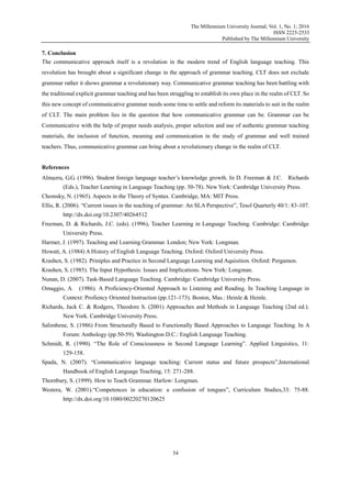 The Millennium University Journal; Vol. 1, No. 1; 2016
ISSN 2225-2533
Published by The Millennium University
54
7. Conclusion
The communicative approach itself is a revolution in the modern trend of English language teaching. This
revolution has brought about a significant change in the approach of grammar teaching. CLT does not exclude
grammar rather it shows grammar a revolutionary way. Communicative grammar teaching has been battling with
the traditional explicit grammar teaching and has been struggling to establish its own place in the realm of CLT. So
this new concept of communicative grammar needs some time to settle and reform its materials to suit in the realm
of CLT. The main problem lies in the question that how communicative grammar can be. Grammar can be
Communicative with the help of proper needs analysis, proper selection and use of authentic grammar teaching
materials, the inclusion of function, meaning and communication in the study of grammar and well trained
teachers. Thus, communicative grammar can bring about a revolutionary change in the realm of CLT.
References
Almazra, G.G. (1996). Student foreign language teacher‟s knowledge growth. In D. Freeman & J.C. Richards
(Eds.), Teacher Learning in Language Teaching (pp. 50-78). New York: Cambridge University Press.
Chomsky, N. (1965). Aspects in the Theory of Syntax. Cambridge, MA: MIT Press.
Ellis, R. (2006). “Current issues in the teaching of grammar: An SLA Perspective”, Tesol Quarterly 40/1: 83-107.
http://dx.doi.org/10.2307/40264512
Freeman, D. & Richards, J.C. (eds). (1996), Teacher Learning in Language Teaching. Cambridge: Cambridge
University Press.
Harmer, J. (1997). Teaching and Learning Grammar. London; New York: Longman.
Howatt, A. (1984) A History of English Language Teaching. Oxford: Oxford University Press.
Krashen, S. (1982). Priniples and Practice in Second Language Learning and Aquisition. Oxford: Pergamon.
Krashen, S. (1985). The Input Hypothesis: Issues and Implications. New York: Longman.
Nunan, D. (2007). Task-Based Language Teaching. Cambridge: Cambridge University Press.
Omaggio, A. (1986). A Proficiency-Oriented Approach to Listening and Reading. In Teaching Language in
Context: Profiency Oriented Instruction (pp.121-173). Boston, Mas.: Heinle & Heinle.
Richards, Jack C. & Rodgers, Theodore S. (2001) Approaches and Methods in Language Teaching (2nd ed.).
New York. Cambridge University Press.
Salimbene, S. (1986) From Structurally Based to Functionally Based Approaches to Language Teaching. In A
Forum: Anthology (pp.50-59). Washington D.C.: English Language Teaching.
Schmidt, R. (1990). “The Role of Consciousness in Second Language Learning”. Applied Linguistics, 11:
129-158.
Spada, N. (2007). “Communicative language teaching: Current status and future prospects”,International
Handbook of English Language Teaching, 15: 271-288.
Thornbury, S. (1999). How to Teach Grammar. Harlow: Longman.
Westera, W. (2001).“Competences in education: a confusion of tongues”, Curriculum Studies,33: 75-88.
http://dx.doi.org/10.1080/00220270120625
 