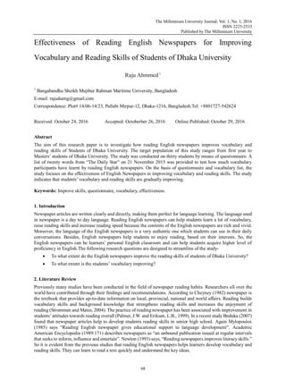 The Millennium University Journal; Vol. 1, No. 1; 2016
ISSN 2225-2533
Published by The Millennium University
68
Effectiveness of Reading English Newspapers for Improving
Vocabulary and Reading Skills of Students of Dhaka University
Raju Ahmmed1
1
Bangabandhu Sheikh Mujibur Rahman Maritime University, Bangladesh
E-mail: rajudueng@gmail.com
Correspondence: Plot# 14/06-14/23, Pallabi Mirpur-12, Dhaka-1216, Bangladesh.Tel: +8801727-542624
Received: October 24, 2016 Accepted: Octoberber 26, 2016 Online Published: October 29, 2016
Abstract
The aim of this research paper is to investigate how reading English newspapers improves vocabulary and
reading skills of Students of Dhaka University. The target population of this study ranges from first year to
Masters‟ students of Dhaka University. The study was conducted on thirty students by means of questionnaire. A
list of twenty words from “The Daily Star” on 21 November 2015 was provided to test how much vocabulary
participants have learnt by reading English newspapers. On the basis of questionnaire and vocabulary list, the
study focuses on the effectiveness of English Newspapers in improving vocabulary and reading skills. The study
indicates that students‟ vocabulary and reading skills are gradually improving.
Keywords: Improve skills, questionnaire, vocabulary, effectiveness.
1. Introduction
Newspaper articles are written clearly and directly, making them perfect for language learning. The language used
in newspaper is a day to day language. Reading English newspapers can help students learn a lot of vocabulary,
raise reading skills and increase reading speed because the contents of the English newspapers are rich and vivid.
Moreover, the language of the English newspapers is a very authentic one which students can use in their daily
conversations. Besides, English newspapers help students to enjoy reading, based on their interests. So, the
English newspapers can be learners‟ personal English classroom and can help students acquire higher level of
proficiency in English.The following research questions are designed to streamline of the study-
 To what extent do the English newspapers improve the reading skills of students of Dhaka University?
 To what extent is the students‟ vocabulary improving?
2. Literature Review
Previously many studies have been conducted in the field of newspaper reading habits. Researchers all over the
world have contributed through their findings and recommendations. According to Cheyney (1982) newspaper is
the textbook that provides up-to-date information on local, provincial, national and world affairs. Reading builds
vocabulary skills and background knowledge that strengthens reading skills and increases the enjoyment of
reading (Strommen and Mates, 2004). The practice of reading newspaper has been associated with improvement in
students‟attitudes towards reading overall (Palmer, J.W. and Eriksen, L.B., 1999). In a recent study Bndaka (2007)
found that newspaper articles help to develop students reading skills in senior high school. Again Mylopoulos
(1985) says “Reading English newspaper gives educational support to language development”. Academic
American Encyclopedia (1989:171) describes newspapers as “an unbound publication issued at regular intervals
that seeks to inform, influence and entertain”. Newton (1993) says, “Reading newspapers improves literacy skills.”
So it is evident from the previous studies that reading English newspapers helps learners develop vocabulary and
reading skills. They can learn to read a text quickly and understand the key ideas.
 