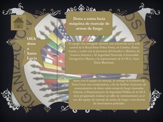 OEA
dona
a
Santa
Lucia
Dona a santa lucia
máquina de marcaje de
armas de fuego
El equipo fue entregado durante una ceremonia en la sede
central de la Royal Saint Police Force, en Castries, (Santa
Lucia), y contó con la presencia del Senador y Ministro de
Asuntos Internos y de Seguridad Nacional, el honorable
George Guy Mayers, y la representante de la OEA, Anne
Marie Blackman.
Junto con el equipo de marcaje, se entregó al Gobierno de
Santa Lucia una computadora, a fin de facilitar el proceso de
mantenimiento de datos sobre armas de fuego marcadas.
Además, el Departamento de Seguridad Pública de la OEA
tiene programado realizar un taller de entrenamiento en el
uso del equipo de marcaje de armas de fuego a una decena
de funcionarios policiales.
 