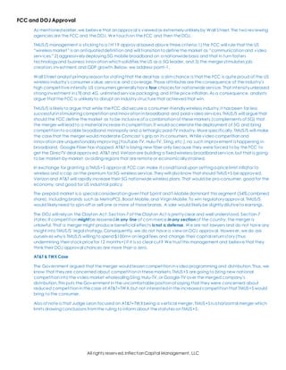 All rights reserved,InflectionCapital Management, LLC
FCC and DOJ Approval
As mentionedearlier,we believe that anapproval is viewed as extremelyunlikelyby Wall Street. The two reviewing
agencies are the FCC and the DOJ. We touchon the FCC and then the DOJ.
TMUS/S management is sticking to a 1H’19 approval based above three criteria:1)the FCC will rule that the US
“wireless market” is an antiquateddefinition and will transitionto define the market as “communicationand video
services,” 2)aggressivelydeploying 5G mobile broadband on a nationwide basis and that in turn fosters
technologyand business innovationwhichsolidifies the US as a 5G leader, and 3) the merger stimulates job
creation,investment,and GDP growth. Below, we address point-1.
Wall Street analyst primary reasonfor stating that the deal has a slimchance is that the FCC is quite proud of the US
wireless industry’s consumer value,service, and coverage.Those attributes are the consequence of the industry’s
high competitive intensity.US consumers generallyhave four choices for nationwide service. That intensityunleased
strong investment inLTEand 4G, unlimited service packaging,and little price inflation. As a consequence, analysts
argue that the FCC is unlikelyto disrupt an industry structure that achievedthat win.
TMUS/S is likelyto argue that while the FCC did secure a consumer-friendlywireless industry,it has been far less
successful instimulating competition andinnovationin broadband and paid-video services.TMUS/S will argue that
should the FCC define the market as to be inclusive of a combinationof these markets (complements of 5G) that
the merger will leadto a material increase in competition.It wouldaccelerate the deployment of 5G and bring
competitionto a cable broadband monopoly and a lethargic paid-TV industry. More specifically,TMUS/S will make
the case that the merger would moderate Comcast’s grip on its consumers. While video competitionand
innovation are unquestionablyimproving (YouTube-TV, Hulu-TV, Sling,etc.), no such improvement is happening in
broadband. Google Fiber has stopped. AT&T is laying new fiber only because they were forced to by the FCC to
get the DirecTV deal approved. AT&T and Verizonare building a fixedwireless broadband service,but that is going
to be market-by-market,avoiding regions that are remote or economicallystrained.
In exchange for granting a TMUS+S approval,FCC can make it conditional upon setting a price limit inflator to
wireless and a cap on the premium for 5G wireless service. They will also know that should TMUS+S be approved,
Verizonand AT&T will rapidly increase their 5G nationwide wireless plans.That would be pro-consumer, good for the
economy, and good for US industrial policy.
The prepaid market is a special considerationgiventhat Sprint andT-Mobile dominant this segment (54%combined
share), including brands such as MetroPCS,Boost Mobile,and VirginMobile.To win regulatoryapproval,TMUS/S
would likelyneed to spin-off or sell one or more of those brands. A sale would likelybe slightlydilutive to earnings.
The DOJ will relyon the Clayton Act.Section-7 of the Clayton Act is prettyclear and well understood. Section-7
states:If competition mightbe lessened in any line of commerce inany section of the country, the merger is
unlawful. That a merger might produce beneficial effects isnot a defense. We are not lawyers and do not have any
insight into TMUS/S’legal strategy.Consequently, we do not have a view onDOJ approval. However,we do ask
ourselves whyis TMUS/S willing to spend$100m+ on legal fees and change their capital returnstory(thus
undermining their stock price for 12 months+)if it is so clear cut? We trust this management and believe that they
think their DOJ approval chances are more than a zero.
AT&T & TWX Case
The Government argued that the merger would lessencompetitioninvideo programming and distribution.Thus, we
know that theyare concerned about competitioninthese markets.TMUS+S are going to bring new national
competitioninto the video market wholesaling Sling,Hulu-TV,or Google-TV over the merged company’s
distribution.This puts the Government in the uncomfortable positionof saying that they were concerned about
reduced competitioninthe case of AT&T+TWX,but not interestedin the increasedcompetitionthat TMUS+S would
bring to the consumer.
Also of note is that Judge Leon focused on AT&T+TWXbeing a vertical merger.TMUS+S is a horizontal merger which
limits drawing conclusions fromthe ruling to inform about the statutes onTMUS+S.
 