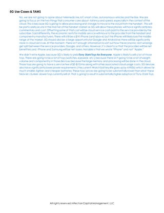 All rights reserved,InflectionCapital Management, LLC
5G Use Cases & TAMS
No, we are not going to opine about telemedicine,IoT,smart cities,autonomous vehicles andthe like. We are
going to focus on the two things that consumer care about--latencyand speed, especiallyin the context of the
cloud. This is because 5G is going to allow processing and storage to move to the cloud from the handset. This will
be particularlyacute in the mid-tier of the handset market as 5G will allow these phones will have significantlyless
commentary and cost.Offsetting some of that cost will be cloud service costs paidto the service provider bythe
subscriber.Saiddifferently,the economic rents for mobile service willmove to the provider fromthe handset and
componentry manufacturers. There will still be a $1K iPhone (and above) but the iPhone will likelylose the middle-
range of the market.5G should also be a large opportunityfor Google and Android as there will be significantly
more in cloud services.At the moment, there isn’t enough informationto sort out how the economic rent winnings
get split betweenthe service providers,Google,and others. However,it’s clear to us that the providers will be net
benefiters and iPhone and Samsung will be net losers.Notable is that we wrote “iPhone” and not “Apple.”
We didn’t write Apple, because 5G is likelyto yield Tony Stark Toys for Everyone. Apple is likelyto sell a lot of those
toys. There are going to be a lot of toys (watches,eyewear, etc.) because there isn’t going to be a lot of weight,
volume and componentry in those devices because the large memory and processing will be done in the cloud.
Those toys are going to have a service fee of $5-$10/mo along withother associated cloudusage costs. 5G devices
also have significantlylower power requirements (the current iWatchbattery-life goes up by 4,900x) which allows for
much smaller,lighter,and cheaper batteries. These toys’prices are going to be substantiallylower thanwhat these
heavier,clunker,slower toys currentlysell at. That is going to result insubstantiallyhigher adoptionof Tony Stark Toys.
 