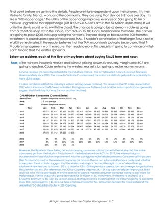 All rights reserved,InflectionCapital Management, LLC
Final point before weget into the details. People are highly dependent upon their phones; it’s their
lifeline to family, friends, work, and the community. They are using that device2-3 hours per day. It’s
like a “fifth appendage.” The utility of the appendage improves every year. 5G is going to be a
massive upgrade to that appendage (just like Steve Austin’s armin the Six Million Dollar Man). It will
unite the device and service with the cloud. The change is going to be as demonstrable as going
froma 32-bit desktop PC to the cloud, fromdial-up to 100 Gbps, fromlandline to mobile. The carriers
are going to pour $200B into upgrading the network. They are doing so because the ROI fromthis
investment is based upon a greatly expanded TAM. T-Mobile’s penetration of that larger TAM is not in
Wall Street estimates. If the reader believes that the TAM expansion is going to be zero and that T-
Mobile’s management won’t execute, then read no more. This piece isn’t going to convince any flat-
earth fanatic that the earth is spherical.
Below we address each of the five primary fears about buying TMUS here and now:
Fear-1: The wireless industry is mature and without pricing power. Eventually, margins and FCF are
going to decline. Cable entering the wireless market is just going to make matters worse.
Service revenue (as currentlydefined) for the industryis mature. That isn’t debated. Service revenue has been
down quarterlysince 2015. The move to “unlimited” undermined the industry’s abilityto get paid transparentlyfor
more data usage.
It is also not debatedthat the industryis without pricing power (for now). This is seen in the CPI index, especiallyin
2017 which Verizonand AT&T went unlimited.Pricing has now flattenedout and the industryparticipants generally
suggest that it will staythat way (i.e.not another decline).
However,the flipside of these falling prices is improving consumer satisfactionwiththe industryand the value
consumers get from the industry. This is shown in the table below from ACSI. In 2017,the wireless industry
acceleratedinits satisfactionimprovement.All other categories materiallydecelerated. Consumer affinityscores
(Net Promotor Scores)for the wireless companies are also on the rise and substantiallyabove cable and satellite
companies. These statistics suggest that the wireless industryhas “earned the right to price” when it brings
substantial new features to market. 5G is to allow for 15X-100X higher data speeds, better coverage,longer battery
life,push-to-talk,etc.(For reference,the 3G to 4G speed step was 3X.) 15X is a substantiallybetter product,like 6
seconds for a movie download. We have seen no evidence that the consumer will not be willing to pay more for
that product. For the industryto get a favorable ROI (11%) on its 5G investment, it willneed to price 5G at a
$7.50/mo premium to 4G (see 5G sectionbelow). We have seen no evidence that the industryis going to accept a
lower ROI. Consequently, +$7.50 is our base case assumptionfor 5G. Consumer demand for more data and the
umbrella of 5G should also foster +LSD 4Gpricing.
Series Title:
Area:
Item:
Year Jan Feb Mar Apr May Jun Jul Aug Sep Oct Nov Dec
2011 60.572 60.437 60.351 60.353 60.341 60.340 59.902 59.889 59.860 59.895 59.895 59.931
2012 59.919 59.919 59.935 59.953 60.008 60.005 59.582 59.138 59.294 59.492 59.445 59.447
2013 59.357 59.202 59.139 58.577 58.577 58.566 58.430 58.363 58.332 58.331 58.276 58.249
2014 58.137 57.852 57.775 57.872 57.709 57.677 57.677 57.653 57.599 56.507 56.179 55.894
2015 55.614 55.406 54.975 54.902 54.537 54.555 54.711 55.194 55.388 55.514 55.908 55.883
2016 55.850 55.267 55.280 55.294 54.967 54.989 54.848 54.786 54.033 53.739 53.578 53.522
2017 53.435 52.679 49.002 48.153 48.118 47.735 47.580 47.550 47.730 47.944 48.090 48.066
2018 47.972 47.712 47.822 47.835
2016 0% 0% 1% 1% 1% 1% 0% -1% -2% -3% -4% -4%
2017 -4% -5% -11% -13% -12% -13% -13% -13% -12% -11% -10% -10%
2018 -10% -9% -2% -1%
Wireless telephone services in U.S. city
average, all urban consumers, not seasonallyU.S. city average
Wireless telephone services
CPI-All Urban Consumers (Current Series)
 