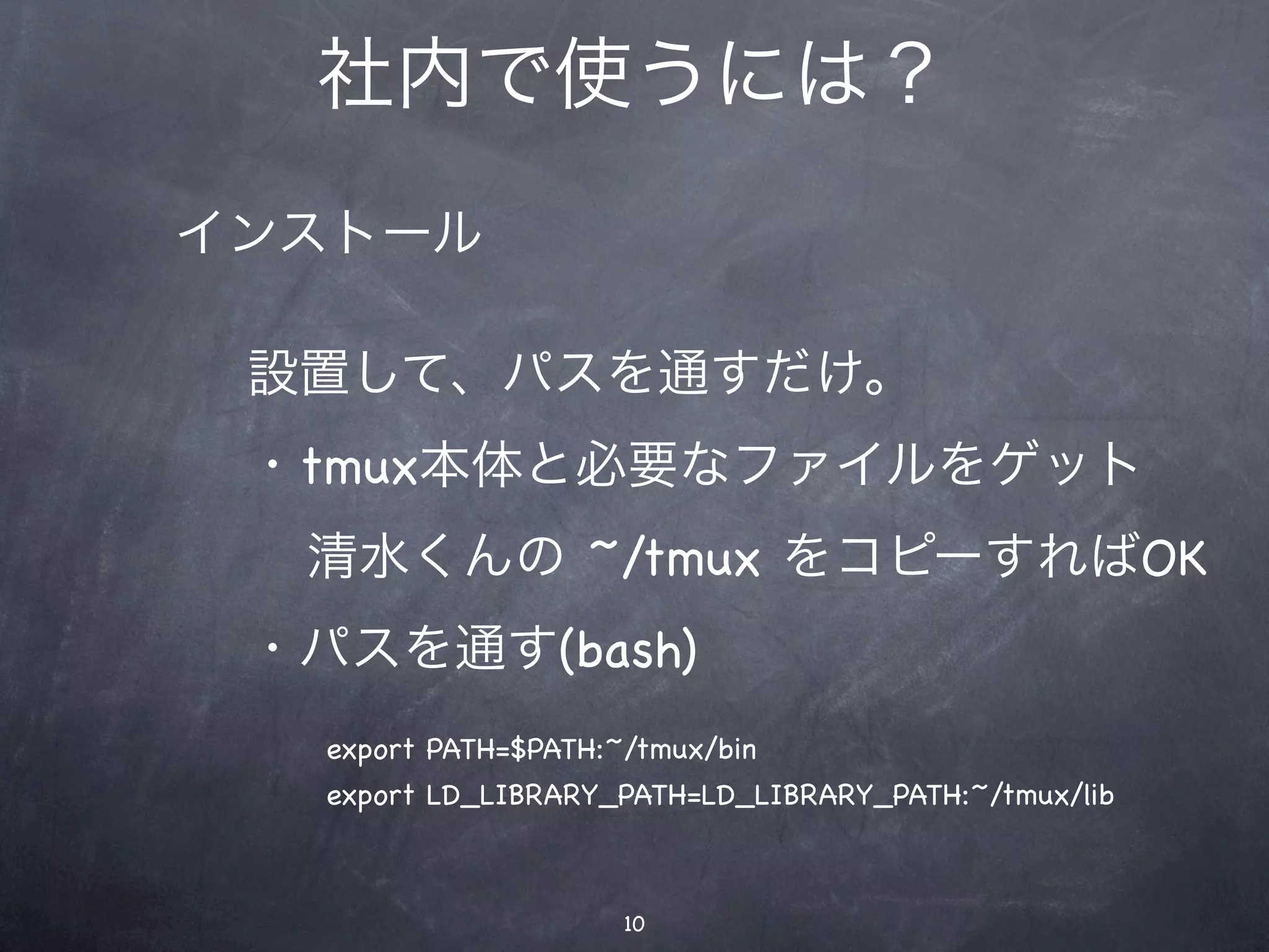 社内で使うには？
インストール

 設置して、パスを通すだけ。
 ・tmux本体と必要なファイルをゲット
  清水くんの ~/tmux をコピーすればOK
 ・パスを通す(bash)
   export PATH=$PATH:~/tmux/bin
   export LD_LIBRARY_PATH=LD_LIBRARY_PATH:~/tmux/lib



                      10
 