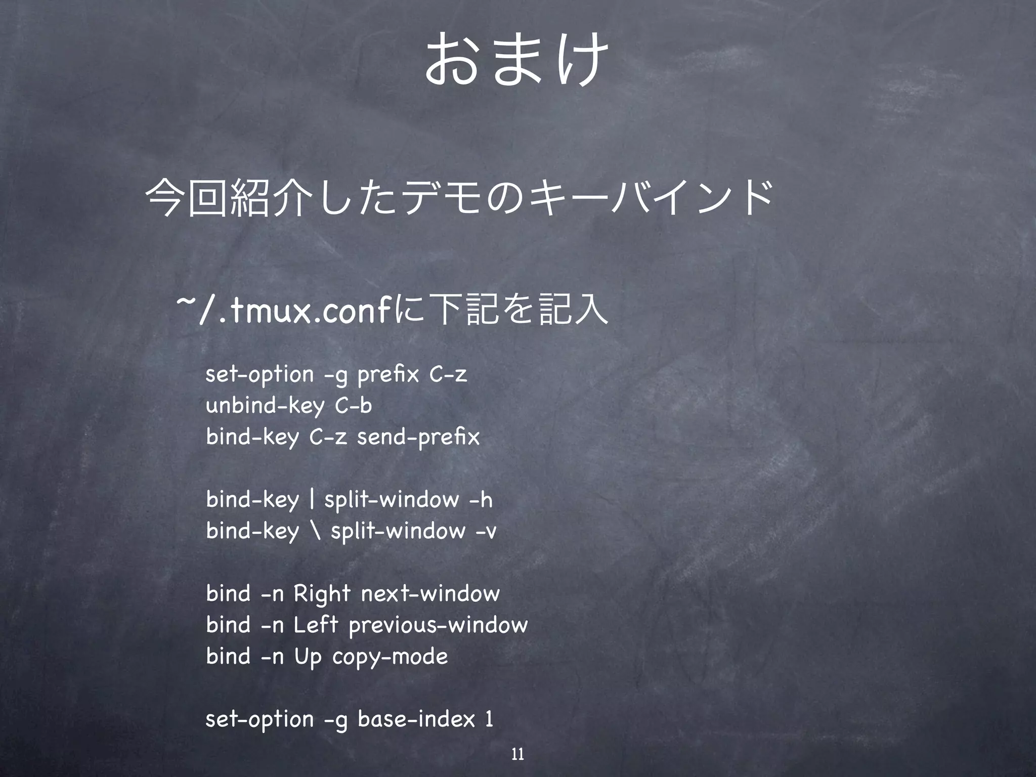 おまけ

今回紹介したデモのキーバインド

~/.tmux.confに下記を記入
 set-option -g preﬁx C-z
 unbind-key C-b
 bind-key C-z send-preﬁx

 bind-key | split-window -h
 bind-key  split-window -v

 bind -n Right next-window
 bind -n Left previous-window
 bind -n Up copy-mode

 set-option -g base-index 1
                              11
 