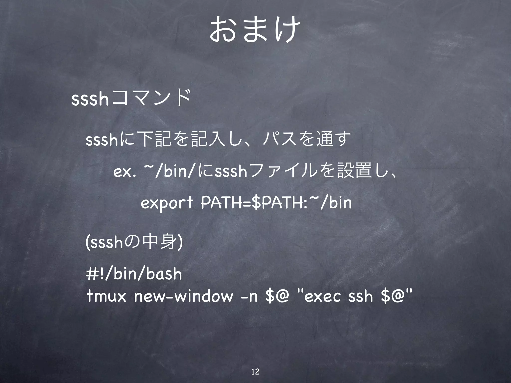 おまけ

ssshコマンド
ssshに下記を記入し、パスを通す
  ex. ~/bin/にssshファイルを設置し、
     export PATH=$PATH:~/bin

(ssshの中身)
#!/bin/bash
tmux new-window -n $@ "exec ssh $@"



                 12
 