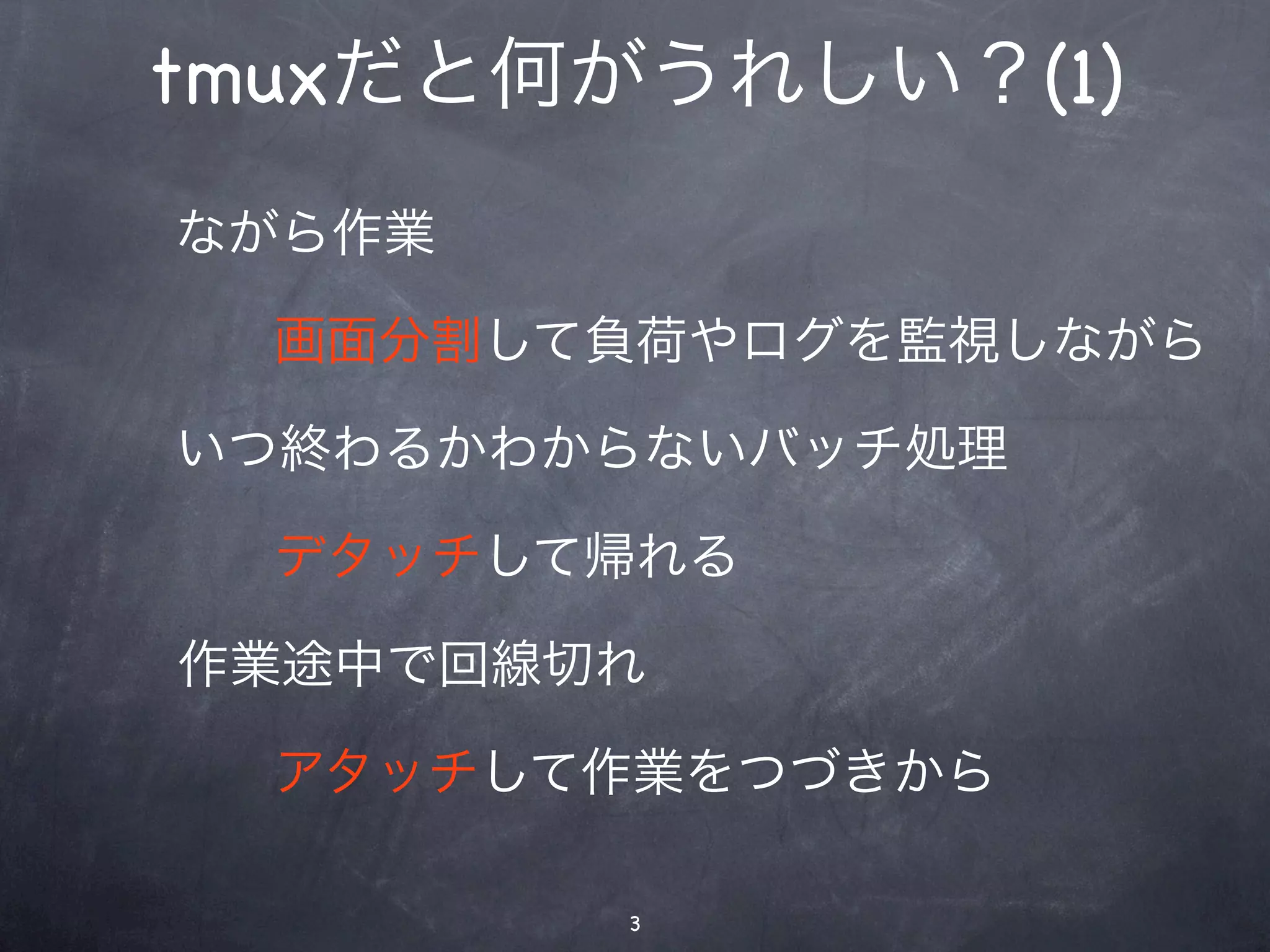 tmuxだと何がうれしい？(1)
ながら作業

  画面分割して負荷やログを監視しながら

いつ終わるかわからないバッチ処理

  デタッチして帰れる

作業途中で回線切れ

  アタッチして作業をつづきから

        3
 