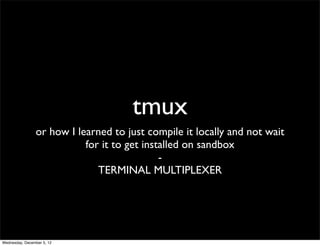 tmux
                or how I learned to just compile it locally and not wait
                           for it to get installed on sandbox
                                             -
                              TERMINAL MULTIPLEXER




Wednesday, December 5, 12
 