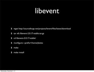 libevent

                 $ wget http://sourceforge.net/projects/levent/ﬁles/latest/download

                 $ tar xfz libevent-2.0.17-stable.tar.gz

                 $ cd libevent-2.0.17-stable/

                 $ /conﬁgure—preﬁx=/home/jlotito

                 $ make

                 $ make install




Wednesday, December 5, 12
 