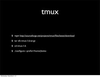 tmux

                 $ wget http://sourceforge.net/projects/tmux/ﬁles/latest/download

                 $ tar xfz tmux-1.6.tar.gz

                 $ cd tmux-1.6

                 $ ./conﬁgure—preﬁx=/home/jlotito




Wednesday, December 5, 12
 