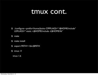 tmux cont.
                 $ ./conﬁgure—preﬁx=/home/jlotito CPPFLAGS=”-I$HOME/include”
                   LDFLAGS=”-static -L$HOME/include -L$HOME/lib”

                 $ make

                 $ make install

                 $ export PATH=~/bin:$PATH

                 $ tmux -V

                    tmux 1.6




Wednesday, December 5, 12
 