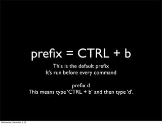 preﬁx = CTRL + b
                                        This is the default preﬁx
                                   It’s run before every command

                                              preﬁx d
                            This means type ‘CTRL + b’ and then type ‘d’.




Wednesday, December 5, 12
 