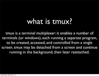 what is tmux?
   tmux is a terminal multiplexer: it enables a number of
 terminals (or windows), each running a separate program,
    to be created, accessed, and controlled from a single
 screen. tmux may be detached from a screen and continue
      running in the background, then later reattached.




Wednesday, December 5, 12
 