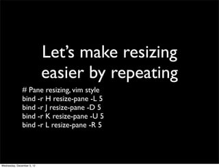 Let’s make resizing
                            easier by repeating
               # Pane resizing, vim style
               bind -r H resize-pane -L 5
               bind -r J resize-pane -D 5
               bind -r K resize-pane -U 5
               bind -r L resize-pane -R 5




Wednesday, December 5, 12
 