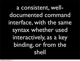 a consistent, well-
                documented command
               interface, with the same
                 syntax whether used
                 interactively, as a key
                  binding, or from the
                          shell
Wednesday, December 5, 12
 