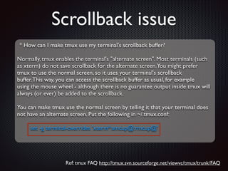 Scrollback issue
* How can I make tmux use my terminal's scrollback buffer?	

!

Normally, tmux enables the terminal's alternate screen. Most terminals (such	

as xterm) do not save scrollback for the alternate screen.You might prefer	

tmux to use the normal screen, so it uses your terminal's scrollback	

buffer. This way, you can access the scrollback buffer as usual, for example	

using the mouse wheel - although there is no guarantee output inside tmux will	

always (or ever) be added to the scrollback.	

!

You can make tmux use the normal screen by telling it that your terminal does	

not have an alternate screen. Put the following in ~/.tmux.conf:	

!

set -g terminal-overrides 'xterm*:smcup@:rmcup@'

Ref: tmux FAQ http://tmux.svn.sourceforge.net/viewvc/tmux/trunk/FAQ

 