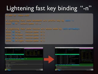 Lightening fast key binding “-n”
#  Add  in  .tmux.conf  

!
#  Lightning  fast  pane  movement  w/o  prefix  key  by  Alt-­‐`  
bind  -­‐n  M-­‐`  select-­‐pane  -­‐t:.+  

!
#  Lightning  fast  pane  resize  w/o  mouse  mode  by  Alt-­‐ArrowKey  
bind  -­‐n  M-­‐up        resize-­‐pane  -­‐U  1  
bind  -­‐n  M-­‐down    resize-­‐pane  -­‐D  1  
bind  -­‐n  M-­‐left    resize-­‐pane  -­‐L  1  
bind  -­‐n  M-­‐right  resize-­‐pane  -­‐R  1  

 