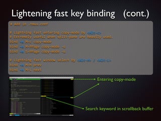 Lightening fast key binding (cont.)
#  Add  in  .tmux.conf  

!
#  Lightning  fast  entering  copy-­‐mode  by  Alt-­‐c  
#  Extremely  useful  when  split-­‐pane  are  heavily  used.  
bind  -­‐n  M-­‐c  copy-­‐mode  
bind  -­‐n  M-­‐PPage  copy-­‐mode  -­‐u  
bind  -­‐n  S-­‐PPage  copy-­‐mode  -­‐u  

!
#  Lightning  fast  window  select  by  Alt-­‐H  /  Alt-­‐L  
bind  -­‐n  M-­‐H  prev  
bind  -­‐n  M-­‐L  next  

Entering copy-mode

Search keyword in scrollback buffer

 