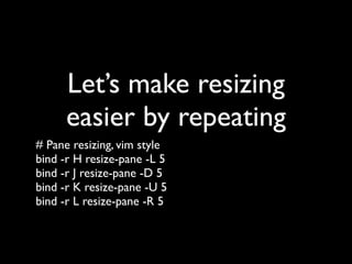 Pane Resizing
# Pane resizing, vim style
bind H resize-pane -L 5
bind J resize-pane -D 5
bind K resize-pane -U 5
bind L resize-pane -R 5
 