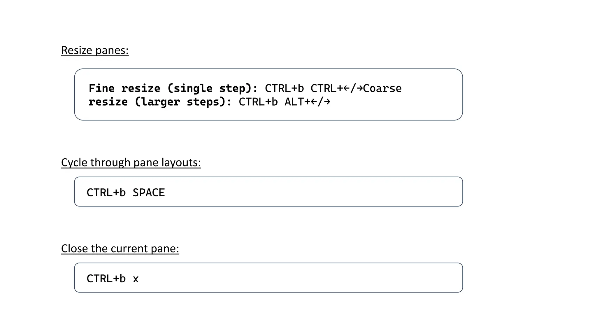 Fine resize (single step): CTRL+b CTRL+←/→Coarse
resize (larger steps): CTRL+b ALT+←/→
Resize panes:
CTRL+b SPACE
Cycle through pane layouts:
CTRL+b x
Close the current pane:
 