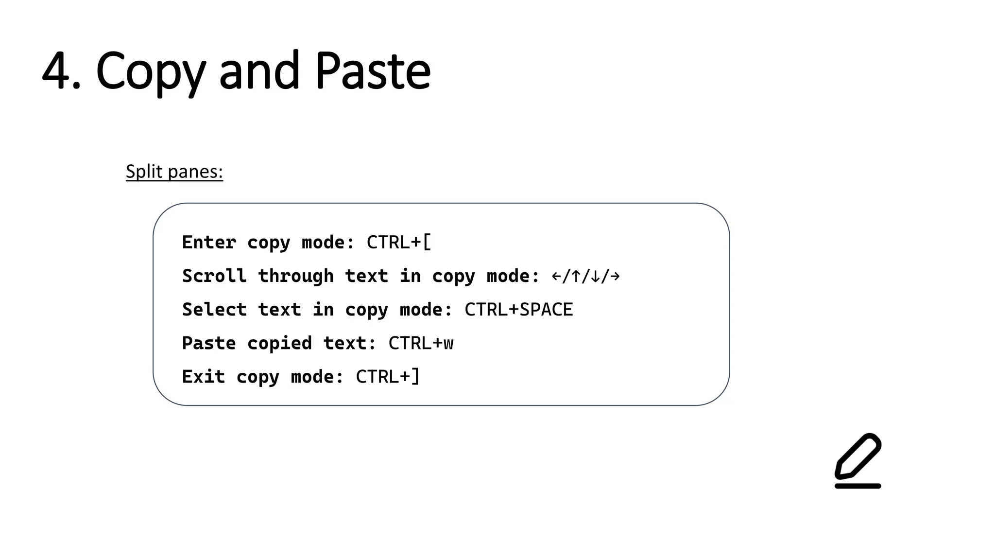 4. Copy and Paste
Enter copy mode: CTRL+[
Scroll through text in copy mode: ←/↑/↓/→
Select text in copy mode: CTRL+SPACE
Paste copied text: CTRL+w
Exit copy mode: CTRL+]
Split panes:
 
