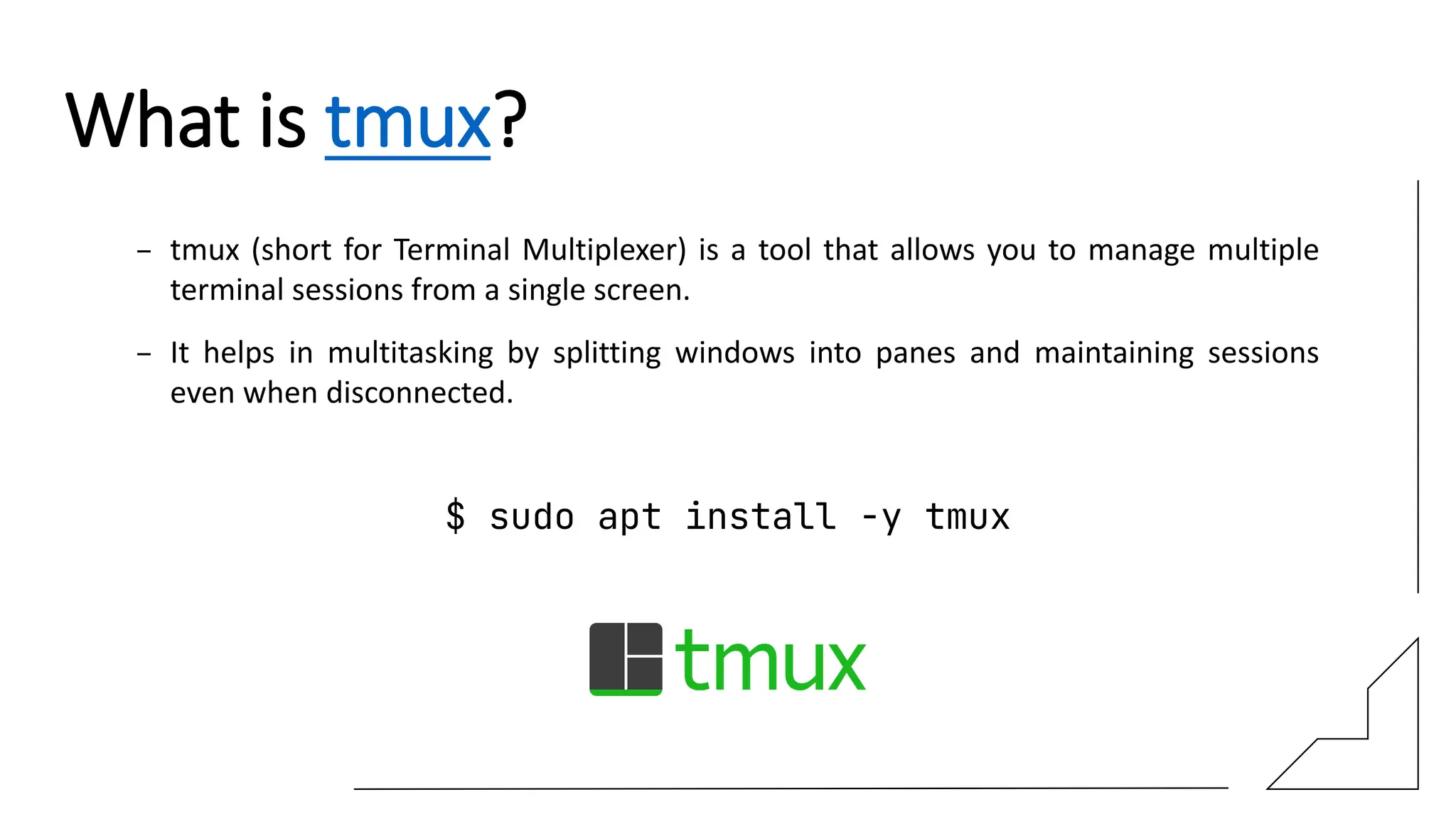What is tmux?
– tmux (short for Terminal Multiplexer) is a tool that allows you to manage multiple
terminal sessions from a single screen.
– It helps in multitasking by splitting windows into panes and maintaining sessions
even when disconnected.
$ sudo apt install -y tmux
 