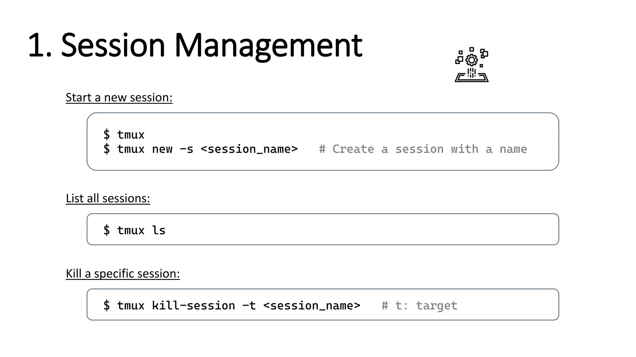 1. Session Management
$ tmux
$ tmux new -s <session_name> # Create a session with a name
Start a new session:
$ tmux ls
List all sessions:
$ tmux kill-session -t <session_name> # t: target
Kill a specific session:
 