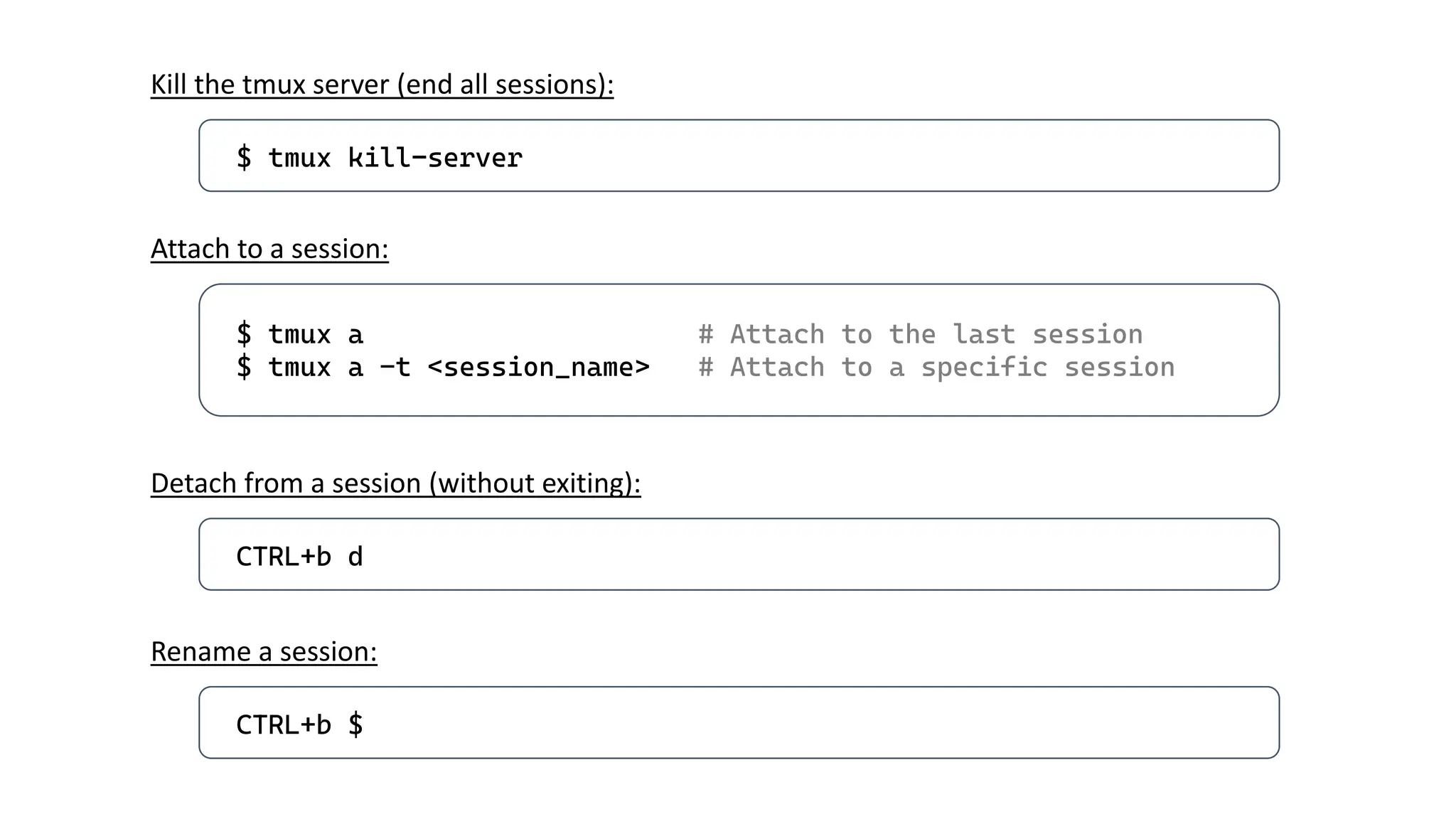$ tmux kill-server
Kill the tmux server (end all sessions):
$ tmux a # Attach to the last session
$ tmux a -t <session_name> # Attach to a specific session
Attach to a session:
CTRL+b d
Detach from a session (without exiting):
CTRL+b $
Rename a session:
 