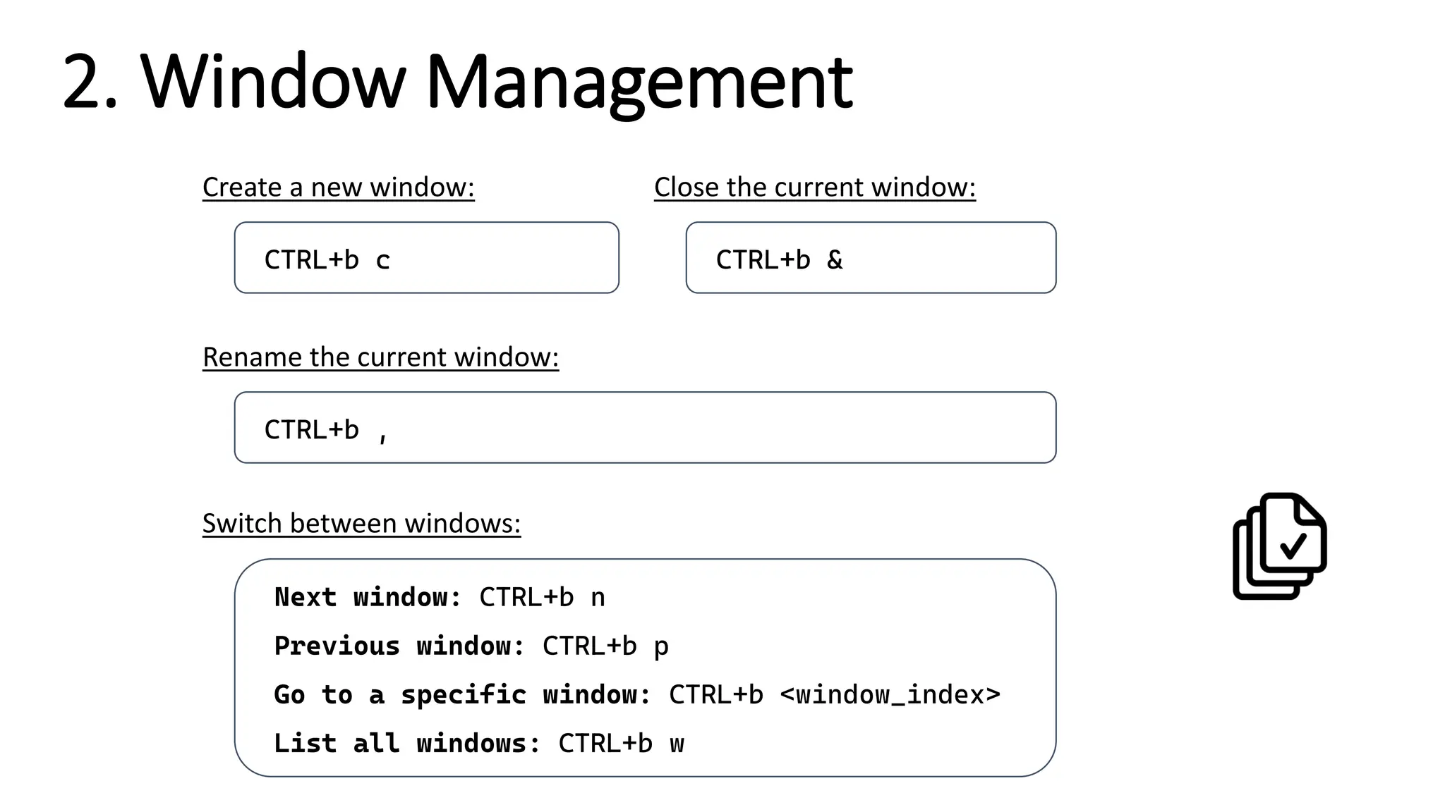 2. Window Management
CTRL+b ,
Rename the current window:
Next window: CTRL+b n
Previous window: CTRL+b p
Go to a specific window: CTRL+b <window_index>
List all windows: CTRL+b w
Switch between windows:
CTRL+b c
Create a new window:
CTRL+b &
Close the current window:
 