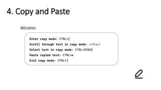 4. Copy and Paste
Enter copy mode: CTRL+[
Scroll through text in copy mode: ←/↑/↓/→
Select text in copy mode: CTRL+SPACE
Paste copied text: CTRL+w
Exit copy mode: CTRL+]
Split panes:
 