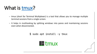 What is tmux?
– tmux (short for Terminal Multiplexer) is a tool that allows you to manage multiple
terminal sessions from a single screen.
– It helps in multitasking by splitting windows into panes and maintaining sessions
even when disconnected.
$ sudo apt install -y tmux
 