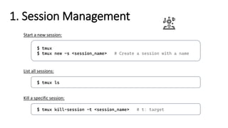 1. Session Management
$ tmux
$ tmux new -s <session_name> # Create a session with a name
Start a new session:
$ tmux ls
List all sessions:
$ tmux kill-session -t <session_name> # t: target
Kill a specific session:
 
