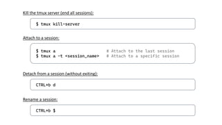 $ tmux kill-server
Kill the tmux server (end all sessions):
$ tmux a # Attach to the last session
$ tmux a -t <session_name> # Attach to a specific session
Attach to a session:
CTRL+b d
Detach from a session (without exiting):
CTRL+b $
Rename a session:
 