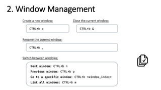 2. Window Management
CTRL+b ,
Rename the current window:
Next window: CTRL+b n
Previous window: CTRL+b p
Go to a specific window: CTRL+b <window_index>
List all windows: CTRL+b w
Switch between windows:
CTRL+b c
Create a new window:
CTRL+b &
Close the current window:
 