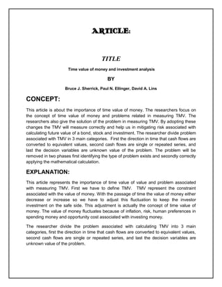 ARTICLE:


                                        TITLE
                      Time value of money and investment analysis

                                           BY
                    Bruce J. Sherrick, Paul N. Ellinger, David A. Lins

CONCEPT:
This article is about the importance of time value of money. The researchers focus on
the concept of time value of money and problems related in measuring TMV. The
researchers also give the solution of the problem in measuring TMV. By adopting these
changes the TMV will measure correctly and help us in mitigating risk associated with
calculating future value of a bond, stock and investment. The researcher divide problem
associated with TMV in 3 main categories. First the direction in time that cash flows are
converted to equivalent values, second cash flows are single or repeated series, and
last the decision variables are unknown value of the problem. The problem will be
removed in two phases first identifying the type of problem exists and secondly correctly
applying the mathematical calculation.

EXPLANATION:
This article represents the importance of time value of value and problem associated
with measuring TMV. First we have to define TMV. TMV represent the constraint
associated with the value of money. With the passage of time the value of money either
decrease or increase so we have to adjust this fluctuation to keep the investor
investment on the safe side. This adjustment is actually the concept of time value of
money. The value of money fluctuates because of inflation, risk, human preferences in
spending money and opportunity cost associated with investing money.

The researcher divide the problem associated with calculating TMV into 3 main
categories, first the direction in time that cash flows are converted to equivalent values,
second cash flows are single or repeated series, and last the decision variables are
unknown value of the problem.
 
