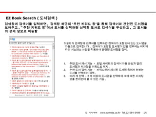 EZ Book Search ( 도서검색 )
검색창에 검색어를 입력하면 , 검색창 하단의 “추천 키워드 창”을 통해 검색어와 관련된 도서명을
보여주고 , “ 추천 키워드 창”에서 도서를 선택하면 선택한 도서로 검색식을 구성하고 , 그 도서들
의 상세 정보로 이동함


                          이용자가 검색창에 검색어를 입력하면 검색어가 포함되어 있는 도서명을
                           자동으로 검색합니다 . 검색어가 포함된 도서명이 없을 경우에는 이지메
                           타의 시소러스 사전을 적용하여 관련된 도서명을 검색 .




                          1.   추천 도서 제시 기능 - 포털 사이트의 검색어 자동 완성과 달리
                               도서명과 저자명을 키워드로 제시 .
                          2.   추천 도서 검색 기능 - 키워드창에 제시된 도서명 중에서 원하는
                               도서를 선택하여 검색 .
                          3.   여러 개 선택 - 2 개 이상의 도서명을 선택하여 그에 대한 서지정
                               보를 한꺼번에 볼 수 있는 기능 .




                                      © 이지메타   www.ezmeta.co.kr Tel.02-584-3489   14
 