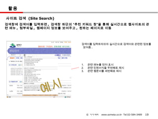 활용

사이트 검색 (Site Search)
검색창에 검색어를 입력하면 , 검색창 하단의 “추천 키워드 창”을 통해 실시간으로 웹사이트의 관
련 메뉴 , 첨부파일 , 웹페이지 정보를 보여주고 , 원하는 페이지로 이동




                            검색어를 입력하자마자 실시간으로 검색어와 관련된 정보를
                             보여줌 .

       건
       물



                            1.   관련 메뉴를 먼저 표시
                            2.   관련 민원서식을 두번째로 제시
                            3.   관련 웹문서를 세번째로 제시




                                 © 이지메타   www.ezmeta.co.kr Tel.02-584-3489   19
 