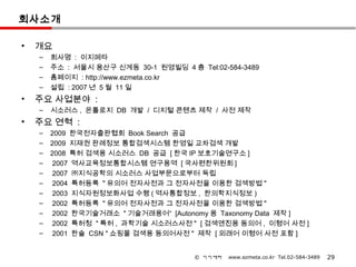 회사소개

•   개요
    –   회사명 : 이지메타
    –   주소 : 서울시 용산구 신계동 30-1 원영빌딩 4 층 Tel:02-584-3489
    –   홈페이지 : http://www.ezmeta.co.kr
    –   설립 : 2007 년 5 월 11 일
•   주요 사업분야 :
    –   시소러스 , 온톨로지 DB 개발 / 디지털 콘텐츠 제작 / 사전 제작
•   주요 연혁 :
    –   2009 한국전자출판협회 Book Search 공급
    –   2009 지재권 판례정보 통합검색시스템 한영일 교차검색 개발
    –   2008 특허 검색용 시소러스 DB 공급 [ 한국 IP 보호기술연구소 ]
    –    2007 역사교육정보통합시스템 연구용역 [ 국사편찬위원회 ]
    –    2007 ㈜지식공학의 시소러스 사업부문으로부터 독립
    –    2004 특허등록 " 유의어 전자사전과 그 전자사전을 이용한 검색방법 "
    –    2003 지식자원정보화사업 수행 ( 역사통합정보 , 한의학지식정보 )
    –    2002 특허등록 " 유의어 전자사전과 그 전자사전을 이용한 검색방법 "
    –    2002 한국기술거래소 " 기술거래용어“ [Autonomy 용 Taxonomy Data 제작 ]
    –    2002 특허청 " 특허 , 과학기술 시소러스사전 " [ 검색엔진용 동의어 , 이형어 사전 ]
    –    2001 한솔 CSN " 쇼핑몰 검색용 동의어사전 " 제작 [ 외래어 이형어 사전 포함 ]


                                       © 이지메타   www.ezmeta.co.kr Tel.02-584-3489   29
 