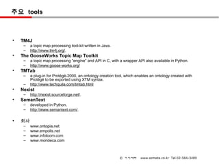 주요 tools



•   TM4J
     –   a topic map processing tool-kit written in Java.
     –   http://www.tm4j.org/.
•   The GooseWorks Topic Map Toolkit
     –   a topic map processing "engine" and API in C, with a wrapper API also available in Python.
     –   http://www.goose-works.org/
•   TMTab
     –   a plug-in for Protégé-2000, an ontology creation tool, which enables an ontology created with
         Protégé to be exported using XTM syntax.
     –   http://www.techquila.com/tmtab.html
•   Nexist
     –   http://nexist.sourceforge.net/.
•   SemanText
     –   developed in Python.
     –   http://www.semantext.com/.

•   회사
     –   www.ontopia.net
     –   www.empolis.net
     –   www.infoloom.com
     –   www.mondeca.com



                                                            © 이지메타      www.ezmeta.co.kr Tel.02-584-3489
 