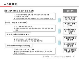 시스템 특징

최종사용자 편의성 및 검색 성능 고도화                                                           활용 분야

           기존 검색 개념과는 전혀 다른 의미기반의 검색 기능 구현
           시스템 및 DB 최적화
           Taxonomy 에 의해 TM Keyword 의 우선순위 (weight) 설정                      국가 / 공공기관
                                                                              의 지식 검색
경제성 – 일정과 시간의 단축
                                                                              쇼핑몰의 상품
           1~3 개월 내 모든 작업 완료
                                                                                검색
           향후의 데이터 변화 및 확장에 대해 사용자가 직접 작업 또는 작업
            대행
                                                                            지자체의 홈페이
                                                                            지 / 민원 / 문서
                                                                                검색
 기존 시스템 / 데이터와의 통합

                                                                            박물관의 유물정
           어떤 시스템 , 어떤 환경에도 적용 가능
                                                                              보 검색
           자체의 데이터베이스 + 기존 DB 통합 적용

                                                                            도서관의 목록정
  Proven Technology, Scalability                                              보 검색

           Web 기술 , OOP 기술 , AJAX
                                                                             기업 / 단체의 회
           Unix/Linux/Windows Server 및 Apache/IIS 등 이용 가능
                                                                              계자료 검색
           IE, Firefox, et

                                              © 이지메타    www.ezmeta.co.kr Tel.02-584-3489   9
 