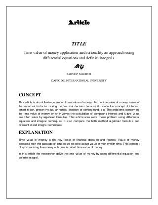 Article
TITLE
Time value of money application and rationality an approach using
differential equations and definite integrals.
BY
PARVEZ, MAHBUB
DAFFODIL INTERNATIONAL UNIVERSITY
CONCEPT
This article is about the importance of time value of money. As the time value of money is one of
the important factor in making the financial decision because it include the concept of interest,
amortization, present value, annuities, creation of sinking fund, etc. The problems concerning
the time value of money which involves the calculation of compound interest and future value
are often solve by algebraic formulae. This article also solve these problem using differential
equation and integral techniques. It also compare the both method algebraic formulae and
differential and integral techniques.
EXPLANATION
Time value of money is the key factor of financial decision and finance. Value of money
decrease with the passage of time so we need to adjust value of money with time. This concept
of synchronizing the money with time is called time value of money.
In this article the researcher solve the time value of money by using differential equation and
definite integral.
 