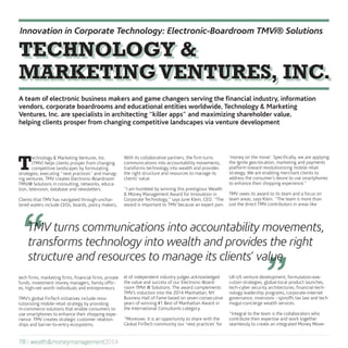 “ “TMV turns communications into accountability movements,
transforms technology into wealth and provides the right
structure and resources to manage its clients’ value
T
echnology & Marketing Ventures, Inc.
(TMV) helps clients prosper from changing
competitive landscapes by formulating
strategies, executing “next practices” and manag-
ing ventures. TMV creates Electronic-Boardroom
TMVi® Solutions in consulting, networks, educa-
tion, television, database and newsletters.
Clients that TMV has navigated through unchar-
tered waters include CEOs, boards, policy makers,
tech firms, marketing firms, financial firms, private
funds, investment money managers, family offic-
es, high-net worth individuals and entrepreneurs.
TMV’s global FinTech initiatives include revo-
lutionizing mobile retail strategy by providing
m-commerce solutions that enable consumers to
use smartphones to enhance their shopping expe-
rience. TMV creates strategic customer relation-
ships and barrier-to-entry ecosystems.
With its collaborative partners, the firm turns
communications into accountability movements,
transforms technology into wealth and provides
the right structure and resources to manage its
clients’ value.
“I am humbled by winning this prestigious Wealth
& Money Management Award for Innovation in
Corporate Technology,” says June Klein, CEO. “The
award is important to TMV because an expert pan-
el of independent industry judges acknowledged
the value and success of our Electronic-Board-
room TMVi ® Solutions. The award complements
TMV’s induction into the 2014 Manhattan, NY
Business Hall of Fame based on seven consecutive
years of winning #1 Best of Manhattan Award in
the International Consultants category.
“Moreover, it is an opportunity to share with the
Global FinTech community our ‘next practices’ for
‘money on the move’. Specifically, we are applying
the Ignite geo-location, marketing and payments
platform toward revolutionizing mobile retail
strategy. We are enabling merchant clients to
address the consumer’s desire to use smartphones
to enhance their shopping experience.”
TMV owes its award to its team and a focus on
team areas, says Klein. “The team is more than
just the direct TMV contributors in areas like
UK-US venture development, formulation-exe-
cution strategies, global-local product launches,
tech-cyber security architectures, financial-tech-
nology leadership programs, corporate-internet
governance, inversions - spinoffs tax law and tech
mogul-concierge wealth services.
“Integral to the team is the collaborators who
contribute their expertise and work together
seamlessly to create an integrated Money Move-
TECHNOLOGY &
MARKETINGVENTURES, INC.
TECHNOLOGY &
MARKETINGVENTURES, INC.
Innovation in Corporate Technology: Electronic-Boardroom TMVi® Solutions
78 | wealth&moneymanagement2014
A team of electronic business makers and game changers serving the financial industry, information
vendors, corporate boardrooms and educational entities worldwide, Technology & Marketing
Ventures, Inc. are specialists in architecting “killer apps” and maximizing shareholder value,
helping clients prosper from changing competitive landscapes via venture development
 