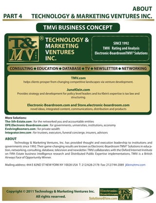 ABOUT
PART 4               TECHNOLOGY & MARKETING VENTURES INC.
                                TMVi BUSINESS CONCEPT
                            R
                                TECHNOLOGY &                                         SINCE 1992
                                MARKETING                                     TMVi Rating and Analysis
                                VENTURES                                Electronic-BoardroomTMVi Solutions
                                                                                                       R




                                INC.
   CONSULTING            EDUCATION            DATABASE TV              NEWSLETTER             NETWORKING

                                                     TMV.com
              helps clients prosper from changing competitive landscapes via venture development.

                                                 JuneKlein.com
         Provides strategy and development for policy level leaders and Ira Klein’s expertise is tax law and
                                                 structuring.

                 Electronic-Boardroom.com and Store.electronic-boardroom.com
                    novel ideas, integrated content, communications, distribution and products

More Solutions:
The-5th-Estate.com : for the networked you and accountable entities
DPE.Electronic-Boardroom.com : for governments, universities, institutions, economy
EvolvingBoomers.com : for private wealth
Integrator.tmv.com : for trustees, executors, funeral concierge, insurers, advisors

ABOUT
        Technology & Marketing Ventures, Inc. has provided thought and execution leadership to institutions and
governments since 1992. Their game-changing results are known as Electronic-Boardroom TMVi® Solutions in educa-
tion, networking, consulting, database, television and newsletter. TMVi collaborates with the Oxford Internet Institute
on Fifth Estate business intelligence research and Distributed Public Expertise implementations. TMVi is a British
Airways Face of Opportunity Winner.

Mailing address: 444 E 82ND ST NEW YORK NY 10028 USA T: 212/628-2178 Fax: 212/744-2089 jklein@tmv.com




 Copyright © 2011 Technology & Marketing Ventures Inc.
                   All rights reserved.
                                                  Solutions@tmv.com
 
