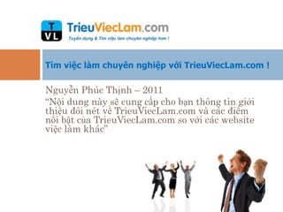 Tìm việc làm chuyên nghiệp với TrieuViecLam.com !

Nguyễn Phúc Thịnh – 2011
“Nội dung này sẽ cung cấp cho bạn thông tin giới
thiệu đôi nét về TrieuViecLam.com và các điểm
nổi bật của TrieuViecLam.com so với các website
việc làm khác”
 