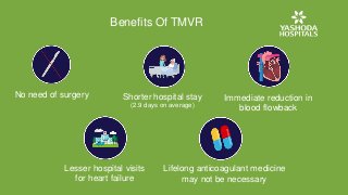 Benefits Of TMVR
No need of surgery Shorter hospital stay
(2.9 days on average)
Immediate reduction in
blood flowback
Lesser hospital visits
for heart failure
Lifelong anticoagulant medicine
may not be necessary
 